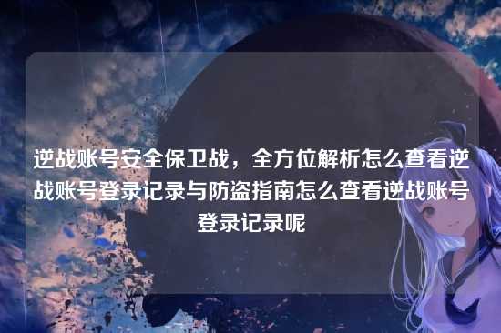 逆战账号安全保卫战,全方位解析怎么查看逆战账号登录记录与防盗指南怎么查看逆战账号登录记录呢