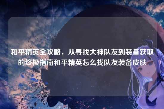 和平精英全攻略,从寻找大神队友到装备获取的终极指南和平精英怎么找队友装备皮肤