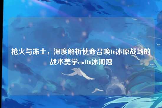 枪火与冻土,深度解析使命召唤16冰原战场的战术美学cod16冰河蚀