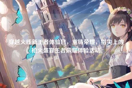 穿越火线新王者体验日,重铸荣耀,指尖上的枪火盛宴王者荣耀体验活动
