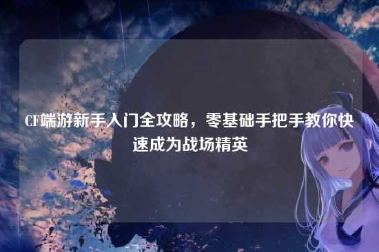 CF端游新手入门全攻略,零基础手把手教你快速成为战场精英