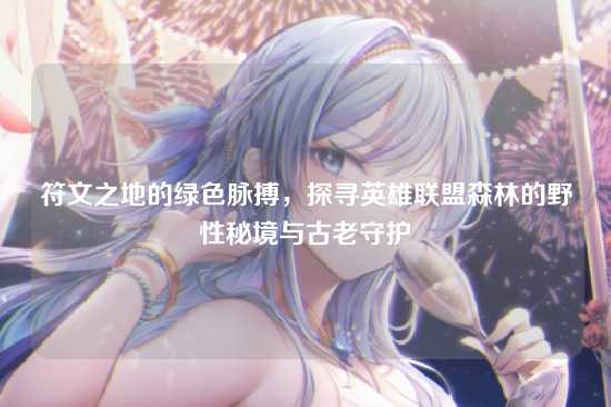 符文之地的绿色脉搏,探寻英雄联盟森林的野性秘境与古老守护
