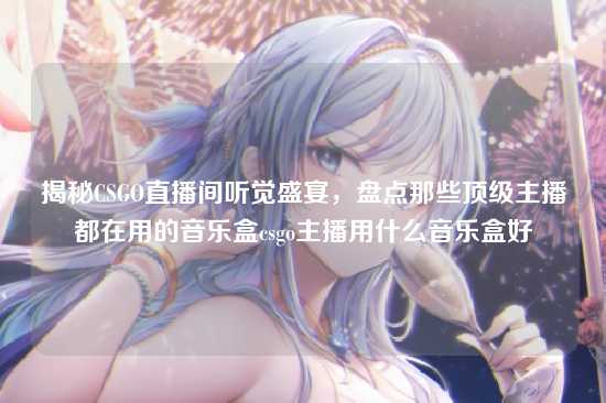 揭秘CSGO直播间听觉盛宴，盘点那些顶级主播都在用的音乐盒csgo主播用什么音乐盒好