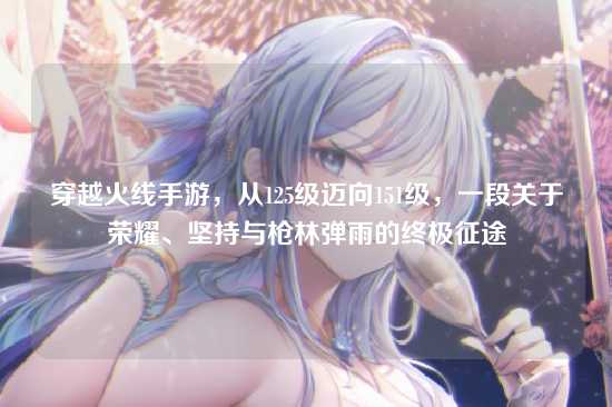 穿越火线手游,从125级迈向151级,一段关于荣耀、坚持与枪林弹雨的终极征途