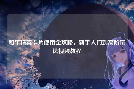 和平精英卡片使用全攻略,新手入门到高阶玩法视频教程