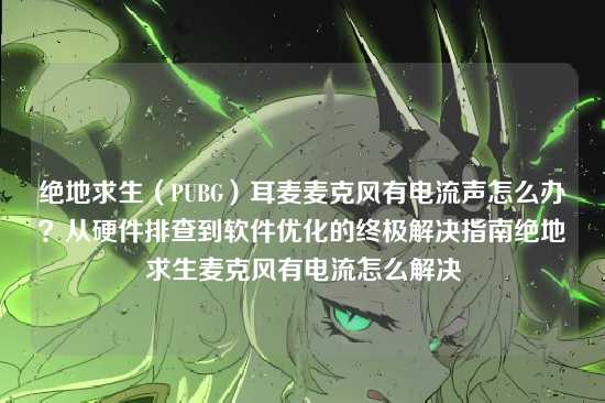 绝地求生(PUBG)耳麦麦克风有电流声怎么办?从硬件排查到软件优化的终极解决指南绝地求生麦克风有电流怎么解决