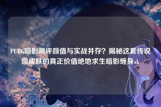 PUBG暗影测评颜值与实战并存?揭秘这套传说级皮肤的真正价值绝地求生暗影缠身ak