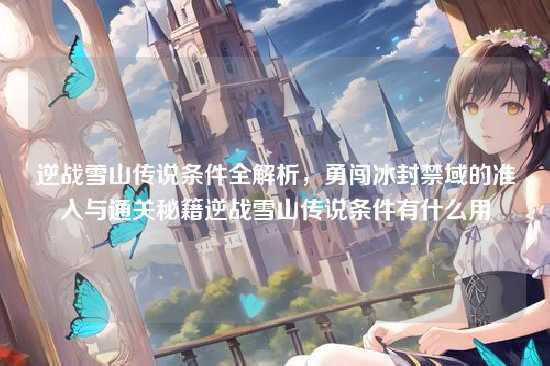 逆战雪山传说条件全解析,勇闯冰封禁域的准入与通关秘籍逆战雪山传说条件有什么用