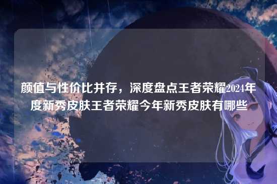 颜值与性价比并存,深度盘点王者荣耀2024年度新秀皮肤王者荣耀今年新秀皮肤有哪些