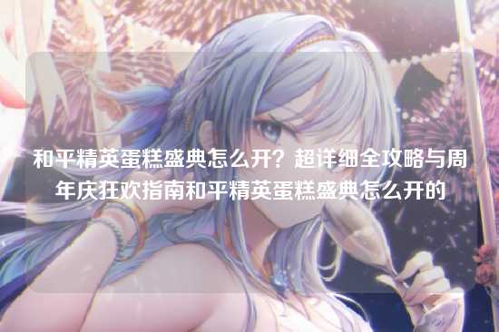 和平精英蛋糕盛典怎么开?超详细全攻略与周年庆狂欢指南和平精英蛋糕盛典怎么开的