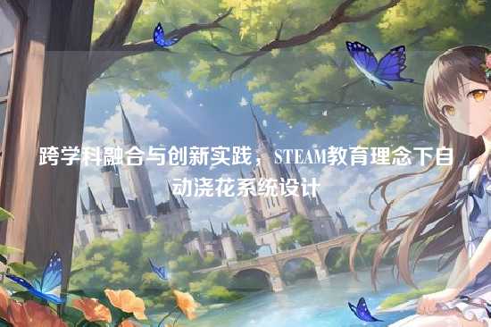 跨学科融合与创新实践,STEAM教育理念下自动浇花系统设计