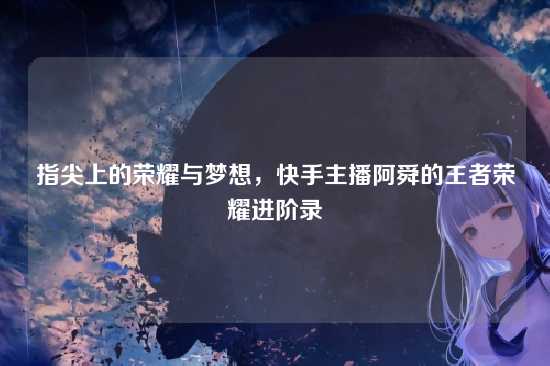 指尖上的荣耀与梦想,快手主播阿舜的王者荣耀进阶录