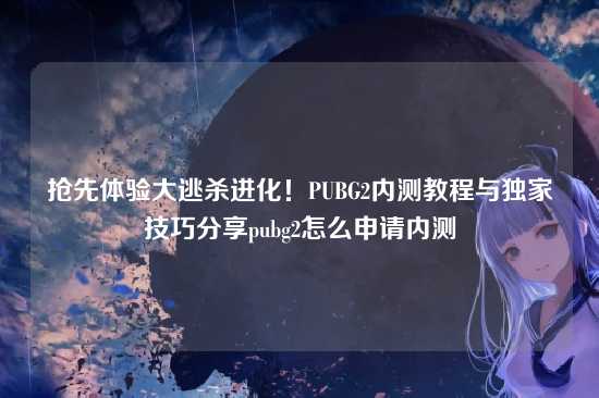 抢先体验大逃杀进化!PUBG2内测教程与独家技巧分享pubg2怎么申请内测