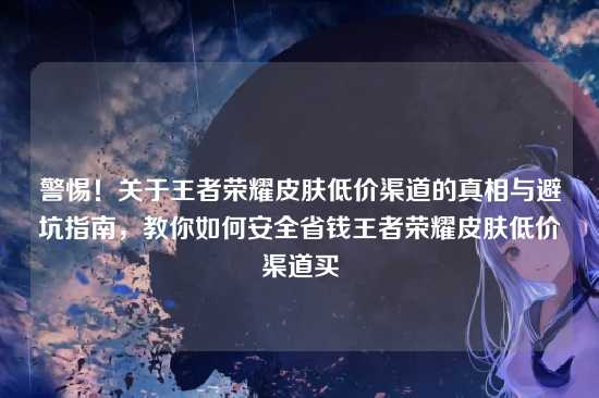 警惕!关于王者荣耀皮肤低价渠道的真相与避坑指南,教你如何安全省钱王者荣耀皮肤低价渠道买