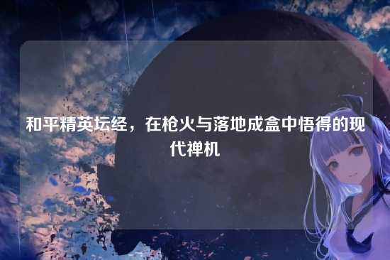 和平精英坛经,在枪火与落地成盒中悟得的现代禅机