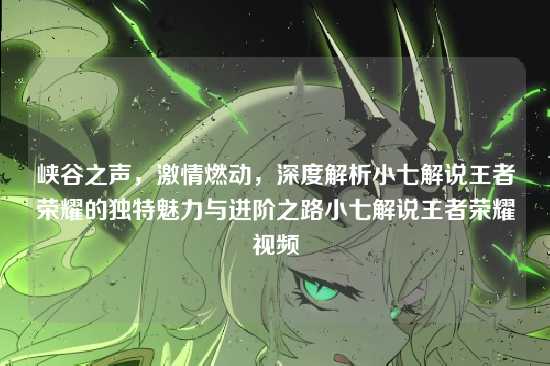峡谷之声,激情燃动,深度解析小七解说王者荣耀的独特魅力与进阶之路小七解说王者荣耀视频