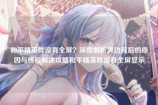 和平精英咋没有全屏？深度解析黑边背后的原因与终极解决攻略和平精英咋没有全屏显示