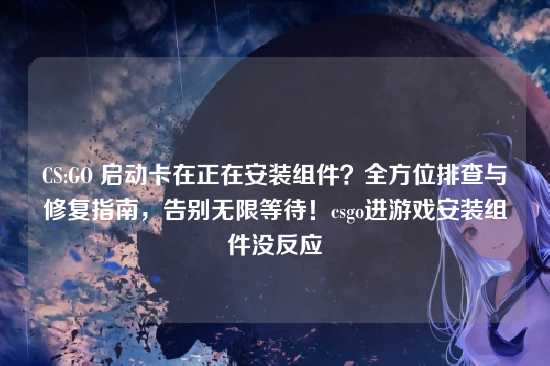 CS:GO 启动卡在正在安装组件?全方位排查与修复指南,告别无限等待!csgo进游戏安装组件没反应
