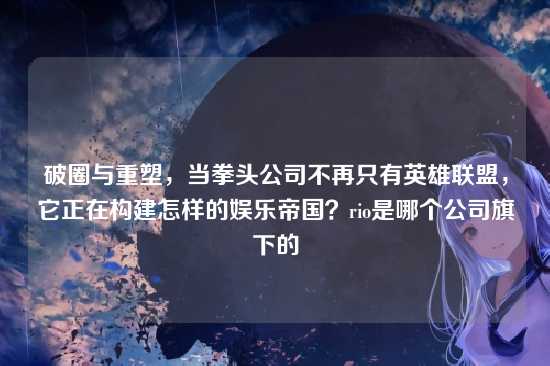 破圈与重塑,当拳头公司不再只有英雄联盟,它正在构建怎样的娱乐帝国?rio是哪个公司旗下的