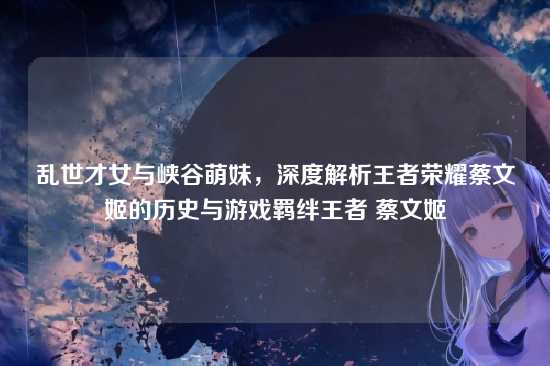 乱世才女与峡谷萌妹,深度解析王者荣耀蔡文姬的历史与游戏羁绊王者 蔡文姬