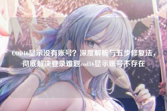 COD16显示没有账号?深度解析与五步修复法,彻底解决登录难题cod16显示账号不存在
