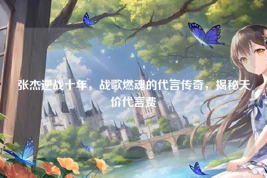 张杰逆战十年，战歌燃魂的代言传奇，揭秘天价代言费
