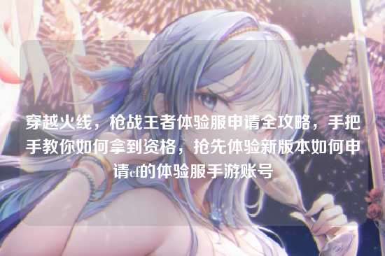 穿越火线,枪战王者体验服申请全攻略,手把手教你如何拿到资格,抢先体验新版本如何申请cf的体验服手游账号