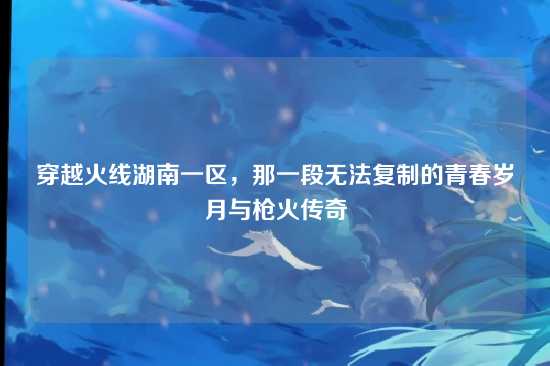 穿越火线湖南一区,那一段无法复制的青春岁月与枪火传奇