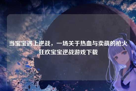 当宝宝遇上逆战,一场关于热血与卖萌的枪火狂欢宝宝逆战游戏下载