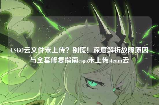 CSGO云文件未上传?别慌!深度解析故障原因与全套修复指南csgo未上传steam云