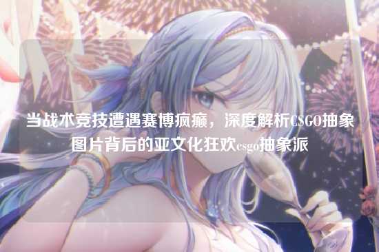 当战术竞技遭遇赛博疯癫,深度解析CSGO抽象图片背后的亚文化狂欢csgo抽象派