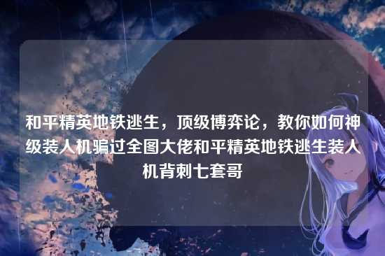 和平精英地铁逃生,顶级博弈论,教你如何神级装人机骗过全图大佬和平精英地铁逃生装人机背刺七套哥
