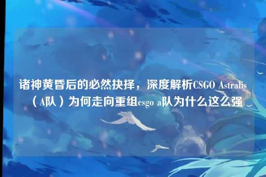 诸神黄昏后的必然抉择,深度解析CSGO Astralis(A队)为何走向重组csgo a队为什么这么强