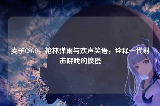 麦子CSGO,枪林弹雨与欢声笑语,诠释一代射击游戏的浪漫