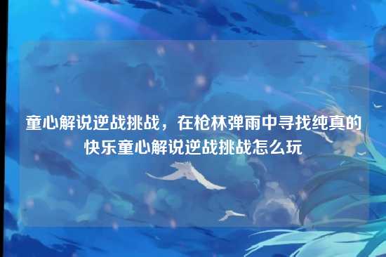 童心解说逆战挑战，在枪林弹雨中寻找纯真的快乐童心解说逆战挑战怎么玩