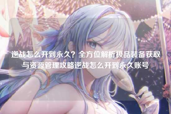 逆战怎么开到永久?全方位解析极品装备获取与资源管理攻略逆战怎么开到永久账号