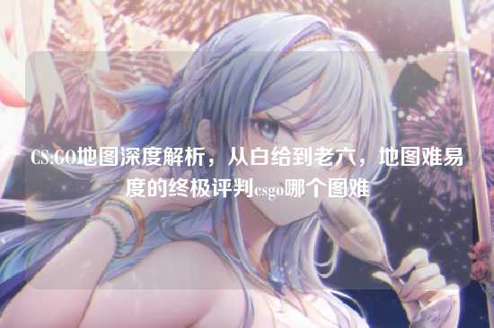 CS:GO地图深度解析,从白给到老六,地图难易度的终极评判csgo哪个图难
