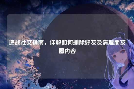 逆战社交指南,详解如何删除好友及清理朋友圈内容