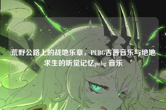 荒野公路上的战地乐章,PUBG吉普音乐与绝地求生的听觉记忆pubg 音乐