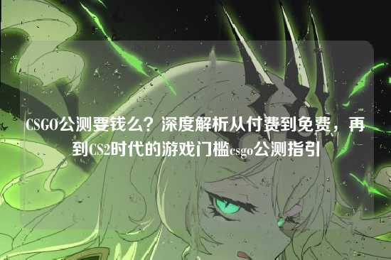 CSGO公测要钱么?深度解析从付费到免费,再到CS2时代的游戏门槛csgo公测指引