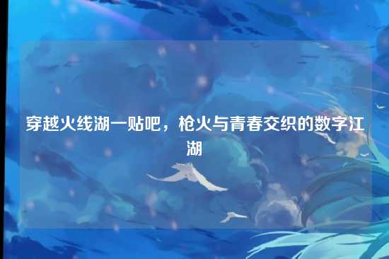 穿越火线湖一贴吧,枪火与青春交织的数字江湖