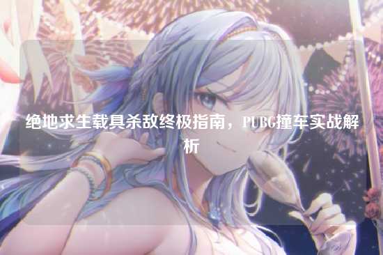 绝地求生载具杀敌终极指南,PUBG撞车实战解析