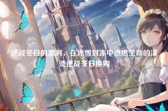 逆战冬日的凛冽,在冰雪封冻中点燃生命的滚烫逆战冬日换购