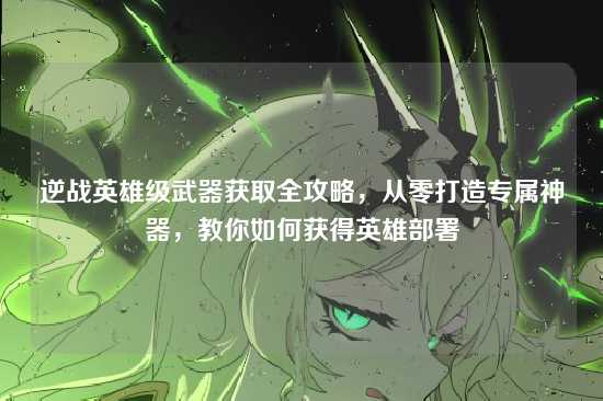 逆战英雄级武器获取全攻略,从零打造专属神器,教你如何获得英雄部署