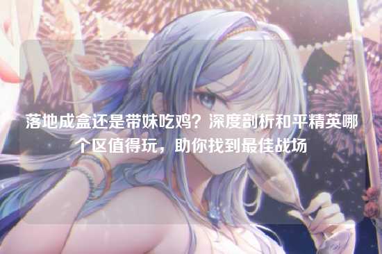落地成盒还是带妹吃鸡?深度剖析和平精英哪个区值得玩,助你找到最佳战场