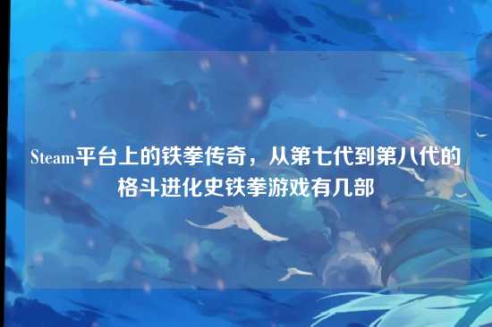 Steam平台上的铁拳传奇,从第七代到第八代的格斗进化史铁拳游戏有几部