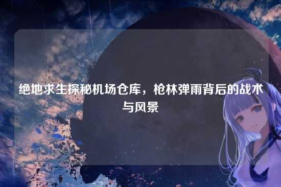 绝地求生探秘机场仓库,枪林弹雨背后的战术与风景