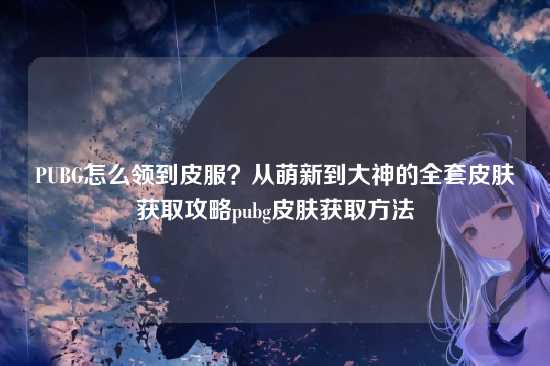 PUBG怎么领到皮服?从萌新到大神的全套皮肤获取攻略pubg皮肤获取方法