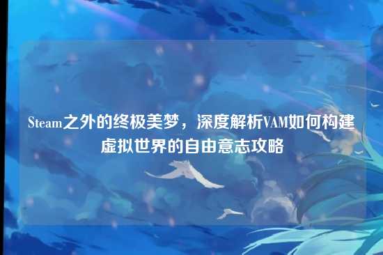 Steam之外的终极美梦,深度解析VAM如何构建虚拟世界的自由意志攻略