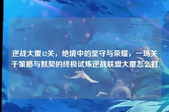 逆战大厦42关,绝境中的坚守与荣耀,一场关于策略与默契的终极试炼逆战联盟大厦怎么打